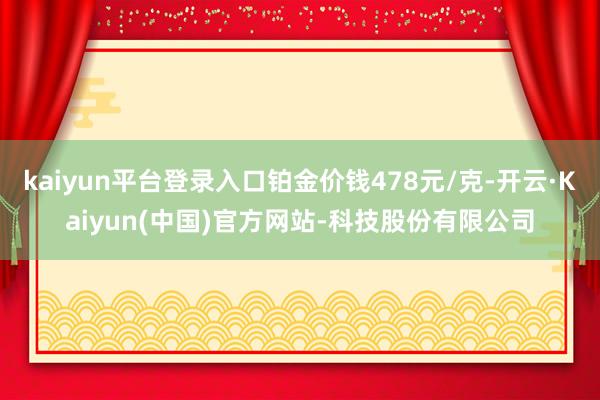kaiyun平台登录入口铂金价钱478元/克-开云·Kaiyun(中国)官方网站-科技股份有限公司