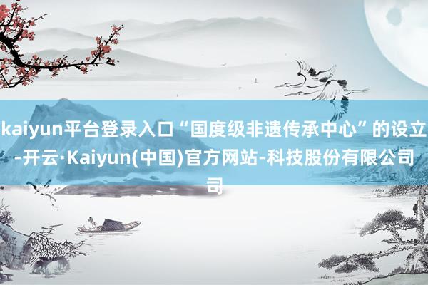 kaiyun平台登录入口“国度级非遗传承中心”的设立-开云·Kaiyun(中国)官方网站-科技股份有限公司