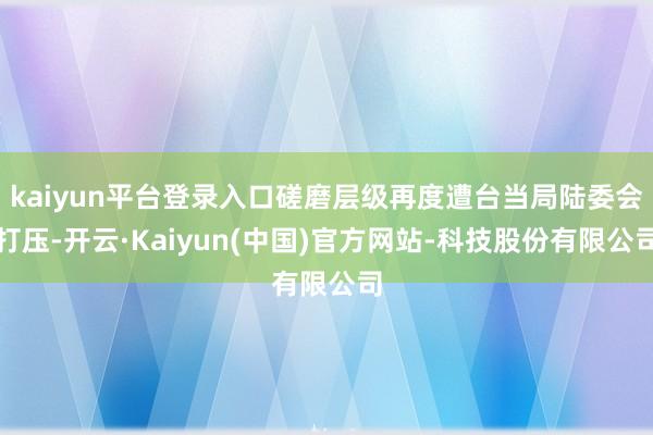 kaiyun平台登录入口磋磨层级再度遭台当局陆委会打压-开云·Kaiyun(中国)官方网站-科技股份有限公司