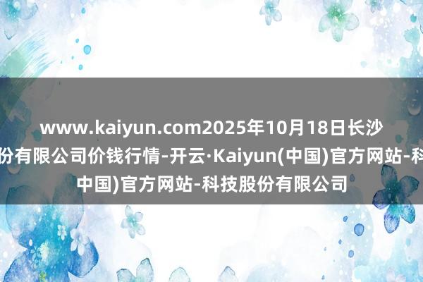 www.kaiyun.com2025年10月18日长沙马王堆农居品股份有限公司价钱行情-开云·Kaiyun(中国)官方网站-科技股份有限公司