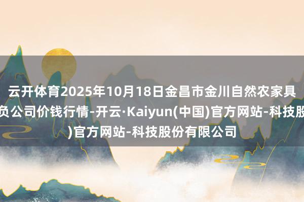 云开体育2025年10月18日金昌市金川自然农家具发展有限背负公司价钱行情-开云·Kaiyun(中国)官方网站-科技股份有限公司
