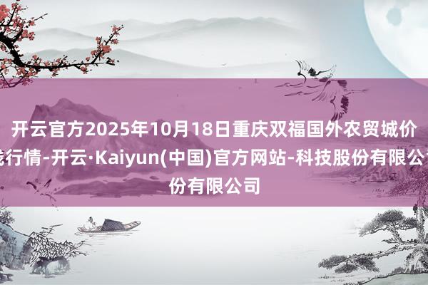 开云官方2025年10月18日重庆双福国外农贸城价钱行情-开云·Kaiyun(中国)官方网站-科技股份有限公司