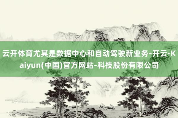 云开体育尤其是数据中心和自动驾驶新业务-开云·Kaiyun(中国)官方网站-科技股份有限公司