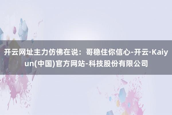 开云网址主力仿佛在说:哥稳住你信心-开云·Kaiyun(中国)官方网站-科技股份有限公司