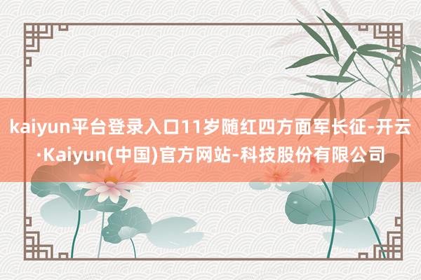 kaiyun平台登录入口11岁随红四方面军长征-开云·Kaiyun(中国)官方网站-科技股份有限公司