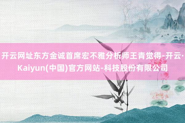 开云网址东方金诚首席宏不雅分析师王青觉得-开云·Kaiyun(中国)官方网站-科技股份有限公司