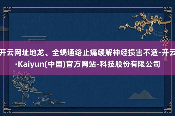 开云网址地龙、全蝎通络止痛缓解神经损害不适-开云·Kaiyun(中国)官方网站-科技股份有限公司