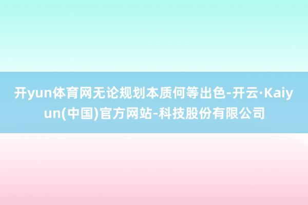 开yun体育网无论规划本质何等出色-开云·Kaiyun(中国)官方网站-科技股份有限公司