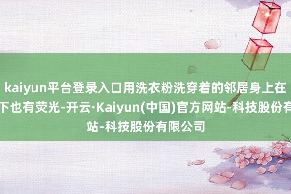kaiyun平台登录入口用洗衣粉洗穿着的邻居身上在紫光灯下也有荧光-开云·Kaiyun(中国)官方网站-科技股份有限公司