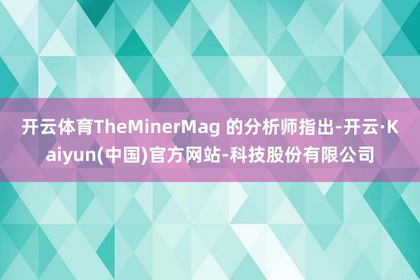 开云体育TheMinerMag 的分析师指出-开云·Kaiyun(中国)官方网站-科技股份有限公司