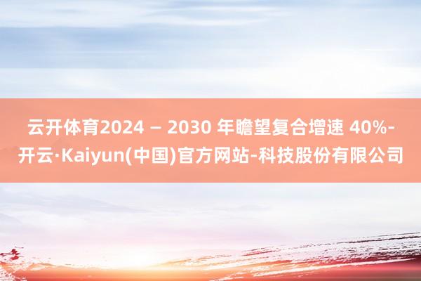 云开体育2024 — 2030 年瞻望复合增速 40%-开云·Kaiyun(中国)官方网站-科技股份有限公司