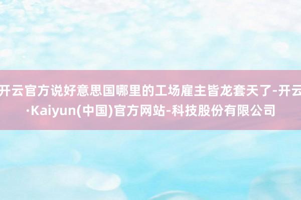 开云官方说好意思国哪里的工场雇主皆龙套天了-开云·Kaiyun(中国)官方网站-科技股份有限公司