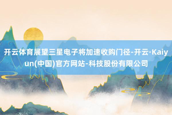 开云体育展望三星电子将加速收购门径-开云·Kaiyun(中国)官方网站-科技股份有限公司