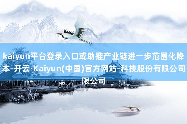 kaiyun平台登录入口或助推产业链进一步范围化降本-开云·Kaiyun(中国)官方网站-科技股份有限公司