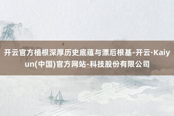 开云官方植根深厚历史底蕴与漂后根基-开云·Kaiyun(中国)官方网站-科技股份有限公司